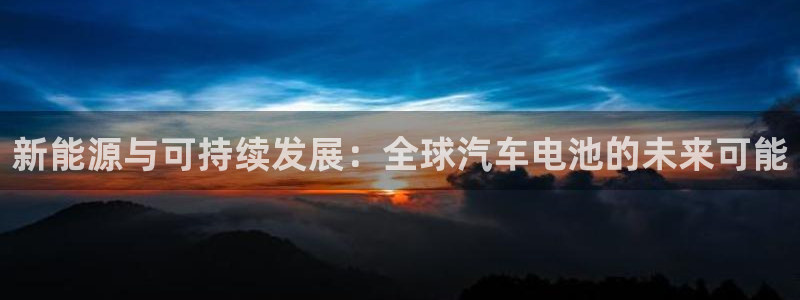 优发国际顶级：新能源与可持续发展：全球汽车电池的未来可能