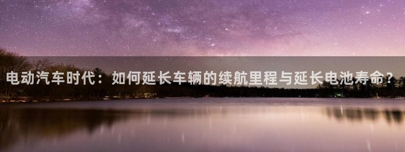 优发国际是真的吗：电动汽车时代：如何延长车辆的续航里程与延长电池寿命？
